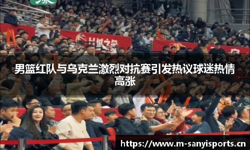 男篮红队与乌克兰激烈对抗赛引发热议球迷热情高涨